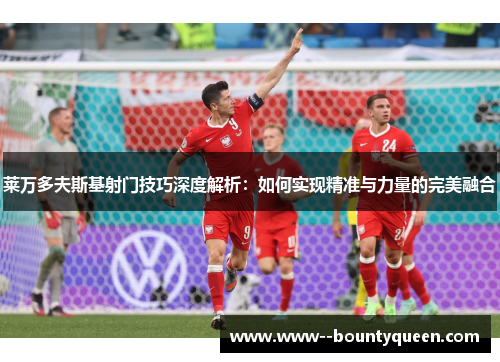 莱万多夫斯基射门技巧深度解析：如何实现精准与力量的完美融合