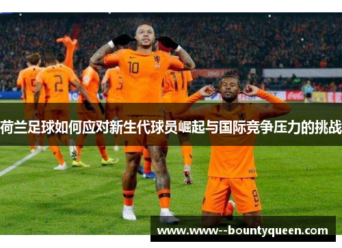 荷兰足球如何应对新生代球员崛起与国际竞争压力的挑战