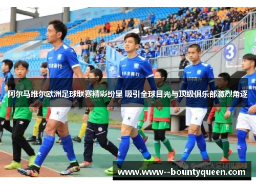 阿尔马维尔欧洲足球联赛精彩纷呈 吸引全球目光与顶级俱乐部激烈角逐