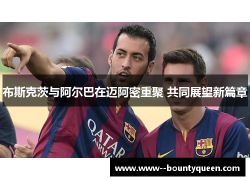 布斯克茨与阿尔巴在迈阿密重聚 共同展望新篇章