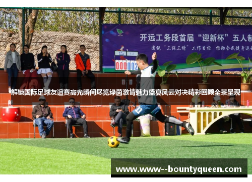 解锁国际足球友谊赛高光瞬间尽览绿茵激情魅力盛宴风云对决精彩回顾全景呈现
